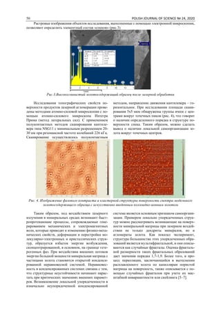 50 POLISH JOURNAL OF SCIENCE № 24, 2020
Растровые изображения объектов исследования, выполненные с помощью электронной микроскопии,
позволяют определить элементный состав «спеков» (рис.3)
Рис.3.Высокоглинистый золотосодержащий образец после лазерной обработки
Исследования топографических свойств по-
верхности продуктов лазерной агломерации прове-
дены методами атомно-силовой микроскопии с по-
мощью атомно-силового микроскопа Интегра
Прима (метод латеральных сил). С применением
полуконтактных методов сканирования кантиле-
вера типа NSG11 с минимальным разрешением 20-
30 нм при резонансной частоте колебаний 226 кГц.
Сканирование осуществлялось полуконтактным
методом, направление движения кантилевера – го-
ризонтальное. При исследовании площади скани-
рования 5х5 мкм обнаружены группы ячеек с цен-
трами вокруг точечных пиков (рис. 4), что говорит
о наличии определенного порядка в структуре по-
верхности спека. Таким образом, можно сделать
вывод о наличии локальной самоорганизации зо-
лота вокруг точечных центров.
Рис. 4. Изображение фазового контраста и кластерной структуры поверхности спектра модельного
золотосодержащего образца с искусственно введенным коллоидно-ионным золотом
Таким образом, под воздействием лазерного
излучения в минеральных средах возникают быст-
ропротекающие процессы, сопровождаемые гене-
рированием механических и электромагнитных
волн, которые приводят к изменению физико-меха-
нических свойств, деформации и перестройки мо-
лекулярно-электронных и кристаллических струк-
тур, образуется избыток энергии возбуждения,
сконцентрированной, в основном, на границе гете-
рогенных фаз. При воздействии внешних потоков
энергии большой мощности минеральная матрица с
частицами золота становится открытой конденси-
рованной неравновесной системой. Неравновес-
ность в конденсированных системах связана с тем,
что структурные неустойчивости начинают нарас-
тать при критических значениях внешних парамет-
ров. Возникновение локальной упорядоченности в
изначально неупорядоченной конденсированной
системе является основным признаком самооргани-
зации. Примером локально упорядоченных струк-
тур можно рассматривать возникающие на поверх-
ности минеральной матрицы при лазерном воздей-
ствии не только дендриты минералов, но и
агломераты золота. Как показал эксперимент,
структура большинства этих упорядоченных обра-
зований является мультифрактальной, и они описы-
ваются как случайные фракталы. Оценка фракталь-
ной размерности таких фрактальных образований
дает значения порядка 1,7-1,9. Более того, и про-
цесс перколяции, заключающийся в вытеснении
расплавленного золота по капиллярам пористой
матрицы на поверхность, также описывается с по-
мощью случайных фракталов при учете их мас-
штабной инвариантности или скейлинга [5–7].
 