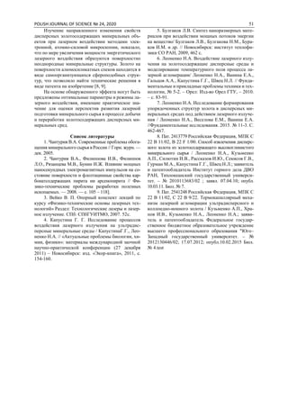 POLISH JOURNAL OF SCIENCE № 24, 2020 51
Изучение направленного изменения свойств
дисперсных золотосодержащих минеральных объ-
ектов при лазерном воздействии методами элек-
тронной, атомно-силовой микроскопии, показало,
что по мере увеличения мощности энергетического
лазерного воздействия образуются поверхностно
неоднородные минеральные структуры. Золото на
поверхности алюмосиликатных спеков находится в
виде самоорганизующихся сфероподобных струк-
тур, что позволило найти технические решения в
виде патента на изобретение [8, 9].
На основе обнаруженного эффекта могут быть
предложены оптимальные параметры и режимы ла-
зерного воздействия, имеющие практическое зна-
чение для оценки перспектив развития лазерной
подготовки минерального сырья в процессе добычи
и переработки золотосодержащих дисперсных ми-
неральных сред.
Список литературы
1. Чантурия В.А. Современные проблемы обога-
щения минерального сырья в России // Горн. журн. —
дек. 2005.
2. Чантурия В.А., Филиппова И.В., Филиппов
Л.О., Рязанцева М.В., Бунин И.Ж. Влияние мощных
наносекундных электромагнитных импульсов на со-
стояние поверхности и флолтацинные свойства кар-
бонатсодержащих пирита ии арсенопирита // Фи-
зико-технические проблемы разработки полезных
ископаемых. — 2008. — c. 105 – 118].
3. Вейко В. П. Опорный конспект лекций по
курсу «Физико-технические основы лазерных тех-
нологий» Раздел: Технологические лазеры и лазер-
ное излучение. СПб: СПбГУИТМО, 2007. 52с.
4. Капустина Г. Г. Исследование процессов
воздействия лазерного излучения на ультрадис-
персные минеральные среды / КапустинаГ.Г., Лео-
ненко Н.А. // «Актуальные проблемы биологии, хи-
мии, физики»: материалы международной заочной
научно-практической конференции (27 декабря
2011) – Новосибирск: изд. «Экор-книга», 2011, с.
154-160.
5. Булгаков Л.В. Синтез наноразмерных мате-
риалов при воздействии мощных потоков энергии
на вещество/ Булгаков Л.В., Булгакова Н.М., Бура-
ков И.М. и др. // Новосибирск: институт теплофи-
зики СО РАН, 2009, 462 с.
6. Леоненко Н.А. Воздействие лазерного излу-
чения на золотосодержащие дисперсные среды и
моделирование температурного поля процесса ла-
зерной агломерации/ Леоненко Н.А., Ванина Е.А.,
Гальцов А.А., Капустина Г.Г., Швец Н.Л. // Фунда-
ментальные и прикладные проблемы техники и тех-
нологии, № 5-2. – Орел: Изд-во Орел ГТУ, – 2010.
– с. 83-91.
7. Леоненко Н.А. Исследование формирования
упорядоченных структур золота в дисперсных ми-
неральных средах под действием лазерного излуче-
ния / Леоненко Н.А., Веселова Е.М., Ванина Е.А.
//Фундаментальные исследования. 2015. № 11-3. С.
462-467.
8. Пат. 2413779 Российская Федерация, МПК С
22 В 11/02, В 22 F 1/00. Способ извлечения дисперс-
ного золота из золотосодержащего высокоглинистого
минерального сырья / Леоненко Н.А., Кузьменко
А.П., Силютин И.В., Рассказов И.Ю., Секисов Г.В.,
Гурман М.А., Капустина Г.Г., Швец Н.Л.; заявитель
и патентообладатель Институт горного дела ДВО
РАН, Тихоокеанский государственный универси-
тет. – № 2010113683/02 ; заявл. 07.04.10; опубл.
10.03.11. Бюл. № 7.
9. Пат. 2541248 Российская Федерация, МПК С
22 В 11/02, С 22 В 9/22. Термокапиллярный меха-
низм лазерной агломерации ультрадисперсного и
коллоидно-ионного золота / Кузьменко А.П., Хра-
пов И.В., Кузьменко Н.А., Леоненко Н.А.; заяви-
тель и патентообладатель Федеральное государ-
ственное бюджетное образовательное учреждение
высшего профессионального образования "Юго–
Западный государственный университет. – №
2012130446/02; 17.07.2012; опубл.10.02.2015 Бюл.
№ 4.test
 
