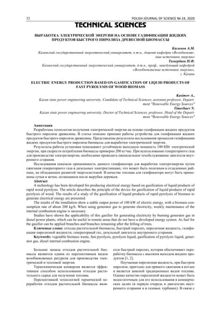 52 POLISH JOURNAL OF SCIENCE № 24, 2020
TECHNICAL SCIENCES
ВЫРАБОТКА ЭЛЕКТРИЧЕСКОЙ ЭНЕРГИИ НА ОСНОВЕ ГАЗИФИКАЦИИ ЖИДКИХ
ПРОДУКТОВ БЫСТРОГО ПИРОЛИЗА ДРЕВЕСНОЙ БИОМАССЫ
Касимов А.М.
Казанский государственный энергетический университет, к.т.н., доцент кафедры «Возобновляе-
мые источники энергии»
Тимербаев Н.Ф.
Казанский государственный энергетический университет, д.т.н., проф., заведующий кафедрой
«Возобновляемые источники энергии»,
г. Казань
ELECTRIC ENERGY PRODUCTION BASED ON GASIFICATION OF LIQUID PRODUCTS OF
FAST PYROLYSIS OF WOOD BIOMASS
Kasimov A.,
Kazan state power engineering university, Candidate of Technical Sciences, assistant professor, Depart-
ment "Renewable Energy Sources"
Timerbaev N.
Kazan state power engineering university, Doctor of Technical Sciences, professor, Head of the Depart-
ment "Renewable Energy Sources"
Аннотация
Разработана технология получения электрической энергии на основе газификации жидких продуктов
быстрого пиролиза древесины. В статье описано принцип работы устройства для газификации жидких
продуктов быстрого пиролиза древесины. Представлены результаты исследования процессов газификации
жидких продуктов быстрого пиролиза биомассы для выработки электрической энергии.
Результаты работы установки показывают устойчивую выходную мощность 100 КВт электрической
энергии, при скорости потребления биомассы примерно 200 кг/час. При использовании генераторного газа
для производства электроэнергии, необходимо проводить еженедельное техобслуживание двигателя внут-
реннего сгорания.
Исследования показали применимость данного газификатора для выработки электроэнергии путем
сжигания генераторного газа в дизельных электростанциях, что может быть полезным в отдаленных рай-
онах, не обладающих развитой энергосистемой. В качестве топлива для газификатора могут быть приме-
нены сучья и ветки, остающиеся после вырубки деревьев.
Abstract
A technology has been developed for producing electrical energy based on gasification of liquid products of
rapid wood pyrolysis. The article describes the principle of the device for gasification of liquid products of rapid
pyrolysis of wood. The results of a study of the gasification of liquid products of rapid pyrolysis of biomass to
generate electrical energy are presented.
The results of the installation show a stable output power of 100 kW of electric energy, with a biomass con-
sumption rate of about 200 kg/h. When using generator gas to generate electricity, weekly maintenance of the
internal combustion engine is necessary.
Studies have shown the applicability of this gasifier for generating electricity by burning generator gas in
diesel power plants, which can be useful in remote areas that do not have a developed energy system. As fuel for
the gasifier can be applied branches and branches remaining after the felling of trees.
Ключевые слова: отходы растительной биомассы, быстрый пиролиз, пиролизная жидкость, газифи-
кация пиролизной жидкости, генераторный газ, дизельный двигатель внутреннего сгорания.
Keywords: vegetable biomass waste, fast pyrolysis, pyrolysis liquid, gasification of pyrolysis liquid, gener-
ator gas, diesel internal combustion engine.
Большие запасы отходов растительной био-
массы являются одним из перспективным видом
возобновляемых ресурсов для производства элек-
трической и тепловой энергии.
Термохимическая конверсия является эффек-
тивным способом использования отходов расти-
тельного сырья для получения топлива.
Перспективной технологией термической пе-
реработки отходов растительной биомассы явля-
ется быстрый пиролиз, которая обеспечивает пере-
работку биомассы с высоким выходом жидких про-
дуктов [1, 2].
Поучаемая пиролизная жидкость, при быстром
пиролизе, пригодно для прямого сжигания в котлах
и является заменой традиционных видов топлива.
Однако качество пиролизной жидкости может быть
недостаточным для его использования в коммерче-
ских целях (в первую очередь в двигателях внут-
реннего сгорания и в газовых турбинах). В связи с
 