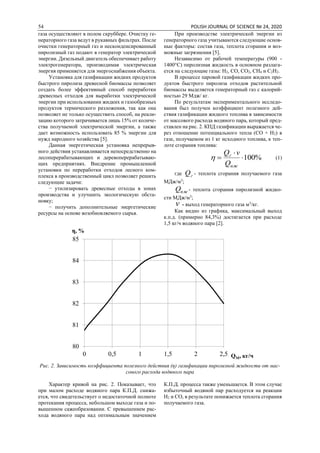 54 POLISH JOURNAL OF SCIENCE № 24, 2020
газа осуществляют в полом скруббере. Очистку ге-
нераторного газа ведут в рукавных фильтрах. После
очистки генераторный газ и несконденсированный
пиролизный газ подают в генератор электрической
энергии. Дизельный двигатель обеспечивает работу
электрогенератора, производимая электрическая
энергия применяется для энергоснабжения объекта.
Установка для газификации жидких продуктов
быстрого пиролиза древесной биомассы позволяет
создать более эффективный способ переработки
древесных отходов для выработки электрической
энергии при использовании жидких и газообразных
продуктов термического разложения, так как она
позволяет не только осуществить способ, на реали-
зацию которого затрачивается лишь 15% от количе-
ства получаемой электрической энергии, а также
дает возможность использовать 85 % энергии для
нужд народного хозяйства [5].
Данная энергетическая установка непрерыв-
ного действия устанавливается непосредственно на
лесоперерабатывающих и деревоперерабатываю-
щих предприятиях. Внедрение промышленной
установки по переработки отходов лесного ком-
плекса в производственный цикл позволяет решить
следующие задачи:
− утилизировать древесные отходы в зонах
производства и улучшить экологическую обста-
новку;
− получить дополнительные энергетические
ресурсы на основе возобновляемого сырья.
При производстве электрической энергии из
генераторного газа учитываются следующие основ-
ные факторы: состав газа, теплота сгорания и воз-
можные загрязнения [5].
Независимо от рабочей температуры (900 -
1400°С) пиролизная жидкость в основном разлага-
ется на следующие газы: H2, CO, CO2, CH4 и C2H2.
В процессе паровой газификации жидких про-
дуктов быстрого пиролиза отходов растительной
биомассы выделяется генераторный газ с калорий-
ностью 29 Мдж/ кг.
По результатам экспериментального исследо-
вания был получен коэффициент полезного дей-
ствия газификации жидкого топлива в зависимости
от массового расхода водяного пара, который пред-
ставлен на рис. 2. КПД газификации выражается че-
рез отношение потенциального тепла (СО + Н2) в
газе, получаемом из 1 кг исходного топлива, к теп-
лоте сгорания топлива:
%100


пж
г
Q
vQ
 (1)
где гQ - теплота сгорания получаемого газа
МДж/м3
;
пжQ - теплота сгорания пиролизной жидко-
сти МДж/м3
;
v - выход генераторного газа м3
/кг.
Как видно из графика, максимальный выход
к.п.д. (примерно 84,3%) достигается при расходе
1,5 кг/ч водяного пара [2].
Рис. 2. Зависимость коэффициента полезного действия (ɳ) газификации пиролизной жидкости от мас-
сового расхода водяного пара
Характер кривой на рис. 2. Показывает, что
при малом расходе водяного пара К.П.Д. снижа-
ется, что свидетельствует о недостаточной полноте
протекания процесса, небольшом выходе газа и по-
вышенном сажеобразовании. С превышением рас-
хода водяного пара над оптимальным значением
К.П.Д. процесса также уменьшается. В этом случае
избыточный водяной пар расходуется на реакции
Н2 и СО, в результате понижается теплота сгорания
получаемого газа.
80
81
82
83
84
85
0 0,5 1 1,5 2 2,5
η, %
QМ, кг/ч
 