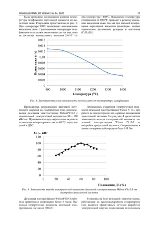 POLISH JOURNAL OF SCIENCE № 24, 2020 55
Было проведено исследование влияния темпе-
ратуры газификации пиролизной жидкости на вы-
деление сажи. Результаты представлены на рис. 3.
При температуре 9000
С происходит максимальное
выделение сажи. С увеличением температуры гази-
фикации выход сажи уменьшается до тех пор, пока
не достигнет минимального значения 3,4∙10-3
г/г
при температуре 14000
С. Повышение температуры
газификации от 10000
С приводит к резкому сниже-
нию выделения сажи, так как при паровой газифи-
кации пиролизной жидкости происходит полное
термическое разложение углерода и ацетилена
(С2Н2) [6].
Рис. 3. Экспериментальная зависимость выхода сажи от температуры газификации
Проводились исследования двигателя внут-
реннего сгорания на генераторном газе, использо-
валась дизельная электростанция WilsonP110-3 с
номинальной электрической мощностью 80 - 100
кВт/час. Производилось предварительная осушка и
охлаждение генераторного газа до 40 О
С, перед по-
дачей в ДВС.
Проводились измерения электрической мощ-
ности дизельной электростанции Wilson P110-3 при
работе на генераторном газе, в разных положениях
дроссельной заслонки. На рисунке 4 представлена
зависимость выхода электрической мощности ди-
зельной электростанции Wilson P110-3 от
настройки дроссельной заслонки. Сопротивление в
линии электрической передачи было 183 Ом.
Рис. 4. Зависимость выхода электрической мощности дизельной электростанции Wilson P110-3 от
настройки дроссельной заслонки.
Дизельная электростанция WilsonP110-3 рабо-
тала практически непрерывно более 6 часов. Вы-
ходная электрическая мощность дизельной элек-
тростанции составлял 100 кВт.
Установка на базе дизельной электростанции,
работающая на высококалорийном генераторном
газе, является эффективным методом выработки
электрической энергии, позволяющая использовать
0
0,002
0,004
0,006
0,008
0,01
0,012
0,014
0,016
900 1000 1100 1200 1300 1400
Выходсажи(г/г)
Температура (ОС)
0
20
40
60
80
100
120
0 20 40 60 80 100
Эл. м. кВт
Положения ДЗ (%)
 