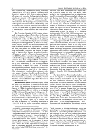 6 POLISH JOURNAL OF SCIENCE № 24, 2020
major centres of the Russian troops during the Russo-
Turkish War of 1877-1878. After the establishment of
the railway station in 1899, the town witnessed a sig-
nificant growth, becoming the largest city in Russian-
ruled Eastern Armenia (with a population similar to that
of Yerevan). By the end of the 19th
century, Alexandro-
pol was home to 430 shopping stores as well as several
workshops and cultural institutions. The buildings were
as substantial and elegant as the funds had allowed. In
1902 the first bank in the city opened, and the city had
31 manufacturing centres including beer, soap, textile,
etc.
The Armenian Genocide of 1915 resulted in thou-
sands of Armenian refugees, fleeing from the Ottoman
territories to Eastern Armenia, where the closest town
to the Turkish border was Alexandropol. In addition,
then it was a sustainable developed center and a key
military location being protected by the Russian army,
and the refugees believed they would be safe there. Be-
sides the Russian protection, the town was a railway
hub from where goods and products were transferred
easier and quicker. Accepting and hosting the thou-
sands of fugitives from Western Armenia, Alexandro-
pol became a complex of three orphanages housing
over 22,000 children. Teams from Europe and the US
worked with refugees and orphans, and reports and in-
formation about them were passed back to their coun-
tries. The mentioned teams handled the housing prob-
lem by using the buildings of a few military posts that
had been empty for a long time. Almost 170 buildings
were turned into orphanage dormitories. Each dormi-
tory held approximately from 250 to 1,000 children.
Other buildings were transformed into bathhouses, bak-
eries, garages, hospitals, laundries, and schoolrooms
and other needed premises. Due to lack of churches, the
Russian church at Kazachi Post was used for Armenian
Apostolic services (The first steps of the Russians to
Eastern Armenia 2020).
The Leninakan phase: Armenia accepted Soviet
rule in late 1920 in exchange for protection against Tur-
key. Under the Soviet rule the name of the city was
changed in 1924 to Leninakan in honour to the Soviet
leader Vladimir Lenin. The city suffered an earthquake
in 1926, and many of its significant buildings were de-
stroyed - including the Greek church of Saint George.
However, Leninakan became a major industrial centre
in the Armenian Soviet Socialist Republic and a sec-
ond-largest city after the capital city of Yerevan. The
first steps in improving city’s economy were taken in
1920-1930. In a city having rich railway traditions,
3
As of the 2011 census, the city had a population of 121,976,
down from 150,917 reported at the 2001 census. See Gyumri
(2020). <https://en.wikipedia.org/wiki/Gyumri>, 15.01.2020.
4
Nagorno-Karabakh is a region, internationally recognized as
part of Azerbaijan, but governed by Nagorno-Karabakh Re-
public (at present Republic of Artsakh), a de facto independ-
ent state with Armenian ethnic majority. Azerbaijan has not
exercised political authority over the region since the advent
of the Karabakh movement in 1988. Since the end of the Na-
gorno-Karabakh War in 1994, representatives of the govern-
ments of Armenia and Azerbaijan have been holding peace
talks mediated by the OSCE Minsk Group on the region’s dis-
puted status.
electrical trains were introduced in 1953, and in 1965
the locomotive station was built. Thus, within a short
period of time Leninakan turned into an industrial cen-
ter of Armenia with well functioning light industry, tex-
tile factory, paint factory, cotton fabric production,
heavy machinery industry, milling, electrical machin-
ery and bicycle, analytic device, refrigerator compres-
sor factories, etc.). Sufficient amount of work was car-
ried out in the sphere of transportation and communi-
cation. An airport was built in the city in 1931, and in
1960 trolley buses became part of the city’s public
transportation system. The number of city industrial
centers reached 54. In 1988, 48000 workers were em-
ployed in different industrial enterprises. Leninakan’s
population grew to 200,000 prior to the 1988 Spitak
earthquake when the city was greatly devastated3
.
The prosperous city fell down within 20 seconds.
There were 17,000 victims, thousands of injured, hos-
pitalized and left without homes. It took only several
seconds of the natural disaster to destroy dozens of fac-
tories, hundreds of architectural, cultural and historical
monuments, public buildings and industrial complexes.
The recovery cost was estimated to be greater than the
clean-up after Chernobyl. This seemed to be the worst
period for the Armenian nation suffering both from the
natural disaster and its damages in an unsustainable and
potentially explosive political times when relations
with the Soviet Union were tense and the situation was
dangerous in Nagorno Karabakh4
. The only solution to
survive seemed to be the creation of the new independ-
ent Republic of Armenia which was done in 1991 (The
Engineering Brain and Industrial Center of the Soviet
Country. December 1988: Devastated and Half Dead
2020).
The Gyumri phase: Renaming the city from Leni-
nakan into Gyumri is connected with independence,
when, as already mentioned, the city was experiencing
the most complicated conditions, carrying the hard-
ships of the devastating earthquake of 1988 and the
Artsakh freedom fights. The city, from December 1992
functioned in extremely difficult conditions having lost
over 60% of its housing. Because of the ban of gas and
energy supplies, the city was deprived of the social wel-
fare. Because of lack of fuel, the operation of public
transportation had stopped. Positive changes started in
the city during 1999-2002, when the government
adopted the “Disaster Zone Reconstruction and Devel-
opment Concept” followed by the “Disaster Zone Com-
plex Project”. It was during this period that “Lincy5
”,
Huntsman and “The Red Cross” started their projects.
5
Kirk Kerkorian, an American businessman, investor and
philanthropist of Armenian origin, provided over $1 billion
for charity in Armenia through his Lincy Foundation, which
was established in 1989. The focus was particularly on help-
ing to rebuild northern Armenia after the 1988 earthquake.
Kerkorian also provided money to ensure that a film based on
the history of the Armenian Genocide would be made. The
resulting film, called "The Promise," premiered in April 2017
in the United States. See Anheier, H. K. and Hammack, D. C.
(2010). American foundations: roles and contributions.
Washington: Brookings Institution Press, p. 241.
 