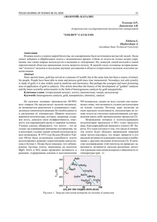 POLISH JOURNAL OF SCIENCE № 24, 2020 61
«ЗОЛОТОЙ» КАТАЛИЗ
Телекова Л.Р.,
Дияковская А.В.
Астраханский государственный технический университет
"GOLDEN" CATALYSIS
Telekova L.
Diyakovskaya A.
Astrakhan State Technical University
Аннотация
Издавна золото служило мерой богатства, но одновременно было источником несчастий людей. Люди
умеют добывать и обрабатывать золото с незапамятных времен. Сейчас из золота не только делают укра-
шения, оно также широко используется в медицине и электронике. Но, пожалуй, самой молодой и самой
перспективной областью применения золота является катализ. В данной статье изложены история разви-
тия "золотого" катализа и последние научные достижения в области гетерогенного катализа золотыми на-
ночастицами.
Abstract
Since ancient times, gold has served as a measure of wealth, but at the same time has been a source of misery
for people. People have been able to mine and process gold since time immemorial. Nowadays, not only jewelry
is made of gold, it is also widely used in medicine and electronics. But perhaps the youngest and most promising
area of application of gold is catalysis. This article describes the history of the development of "golden" catalysis
and the latest scientific achievements in the field of heterogeneous catalysis by gold nanoparticles.
Ключевые слова: гетерогенный катализ, золото, наночастицы, химия, катализатор.
Keywords: heterogeneous catalysis, gold, nanoparticles, chemistry, catalyst.
На катализе основано производство 80-90%
всех товаров. Он предполагает наличие материала,
не являющегося реактантом и ускоряющего опре-
деленную химическую реакцию без необходимости
в увеличении её температуры. Широко использо-
вавшиеся катализаторы, которые, например, содер-
жат ртуть, доказали свою неэффективность, опас-
ность для окружающей среды и здоровья человека.
Ученым удалось обнаружить, что золото – это не
только заслуживающая внимания альтернатива, но
в некоторых случаях самый лучший катализатор из
всех возможных. В 1975 году Вудом (Wood) и Уай-
зом (Wise) была установлена способность золота
катализировать реакции гидрогенизации циклогек-
сена и бутена-1. Позже было показано, что субмик-
ронные частицы золота, нанесенные на носители
MgO, Al2O3 и SiO2 также проявляют активность в
реакциях гидрирования алкенов и восстановления
NO водородом, однако во всех случаях она оказы-
валась ниже, чем активность схожих катализаторов
на основе платины. Поэтому даже несмотря на
свою высокую селективность, катализаторы на ос-
нове золота не считались перспективными для про-
ведения каких-либо промышленных процессов [3].
Возрождение интереса к золотосодержащим
катализаторам произошло в 80-х годах прошлого
века, благодаря работам японского ученого М. Ха-
руты. Его идея состояла в том, что среди d-элемен-
тов золото будет обладать наименьшей энергией
связи металл-кислород, что может привести к его
высокой активности в реакциях окисления в комби-
нации с другими оксидами d-металлов [3]. В каче-
стве подтверждения этой гипотезы он приводил за-
висимость активности оксидов различных метал-
лов в реакции окисления водорода в зависимости от
температуры (рис. 1).
Рисунок 1. Энергия окисления водорода на оксидах d-металлов
 