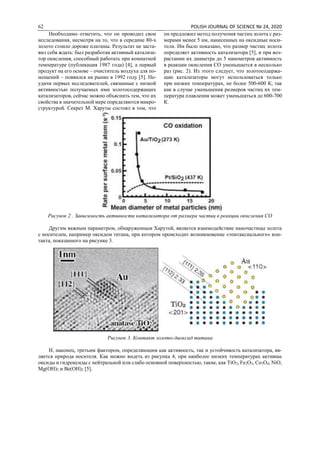 62 POLISH JOURNAL OF SCIENCE № 24, 2020
Необходимо отметить, что он проводил свои
исследования, несмотря на то, что в середине 80-х
золото стоило дороже платины. Результат не заста-
вил себя ждать: был разработан активный катализа-
тор окисления, способный работать при комнатной
температуре (публикация 1987 года) [4], а первый
продукт на его основе – очиститель воздуха для по-
мещений – появился на рынке в 1992 году [5]. Не-
удачи первых исследователей, связанные с низкой
активностью получаемых ими золотосодержащих
катализаторов, сейчас можно объяснить тем, что их
свойства в значительной мере определяются микро-
структурой. Секрет М. Харуты состоял в том, что
он предложил метод получения частиц золота с раз-
мерами менее 5 нм, нанесенных на оксидные носи-
тели. Им было показано, что размер частиц золота
определяет активность катализатора [5], и при воз-
растании их диаметра до 5 нанометров активность
в реакции окисления СО уменьшается в несколько
раз (рис. 2). Из этого следует, что золотосодержа-
щие катализаторы могут использоваться только
при низких температурах, не более 500-600 К, так
как в случае уменьшения размеров частиц их тем-
пература плавления может уменьшаться до 600-700
К.
Рисунок 2 . Зависимость активности катализатора от размера частиц в реакции окисления СО
Другим важным параметром, обнаруженным Харутой, является взаимодействие наночастицы золота
с носителем, например оксидом титана, при котором происходит возникновение «эпитаксиального» кон-
такта, показанного на рисунке 3.
Рисунок 3. Контакт золото-диоксид титана
И, наконец, третьим фактором, определяющим как активность, так и устойчивость катализатора, яв-
ляется природа носителя. Как можно видеть из рисунка 4, при наиболее низких температурах активны
оксиды и гидроксиды с нейтральной или слабо основной поверхностью, такие, как TiO2, Fe2O3, Co3O4, NiO,
Mg(OH)2 и Be(OH)2 [5].
 