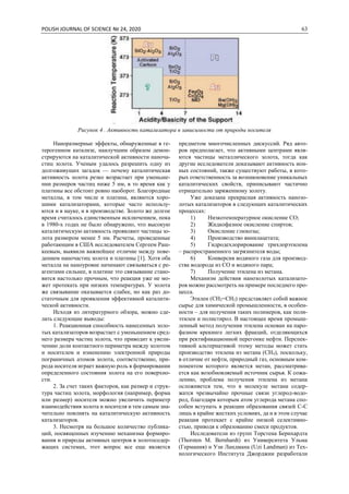POLISH JOURNAL OF SCIENCE № 24, 2020 63
Рисунок 4 . Активность катализатора в зависимости от природы носителя
Наноразмерные эффекты, обнаруженные в ге-
терогенном катализе, наилучшим образом демон-
стрируются на каталитической активности наноча-
стиц золота. Ученым удалось разрешить одну из
долгоживущих загадок — почему каталитическая
активность золота резко возрастает при уменьше-
нии размеров частиц ниже 5 нм, в то время как у
платины все обстоит ровно наоборот. Благородные
металлы, в том числе и платина, являются хоро-
шими катализаторами, которые часто использу-
ются и в науке, и в производстве. Золото же долгое
время считалось единственным исключением, пока
в 1980-х годах не было обнаружено, что высокую
каталитическую активность проявляют частицы зо-
лота размером менее 5 нм. Расчеты, проведенные
работающим в США исследователем Сергеем Раш-
кеевым, выявили важнейшее отличие между пове-
дением наночастиц золота и платины [1]. Хотя оба
металла на наноуровне начинают связываться с ре-
агентами сильнее, в платине это связывание стано-
вится настолько прочным, что реакция уже не мо-
жет протекать при низких температурах. У золота
же связывание оказывается слабее, но как раз до-
статочным для проявления эффективной каталити-
ческой активности.
Исходя из литературного обзора, можно сде-
лать следующие выводы:
1. Реакционная способность нанесенных золо-
тых катализаторов возрастает с уменьшением сред-
него размера частиц золота, что приводит к увели-
чению доли контактного периметра между золотом
и носителем и изменению электронной природы
пограничных атомов золота, соответственно, при-
рода носителя играет важную роль в формировании
определенного состояния золота на его поверхно-
сти.
2. За счет таких факторов, как размер и струк-
тура частиц золота, морфология (например, форма
или размер) носителя можно увеличить периметр
взаимодействия золота и носителя и тем самым зна-
чительно повлиять на каталитическую активность
катализаторов.
3. Несмотря на большое количество публика-
ций, посвященных изучению механизма формиро-
вания и природы активных центров в золотосодер-
жащих системах, этот вопрос все еще является
предметом многочисленных дискуссий. Ряд авто-
ров предполагает, что активными центрами явля-
ются частицы металлического золота, тогда как
другие исследователи доказывают активность ион-
ных состояний, также существуют работы, в кото-
рых ответственность за возникновение уникальных
каталитических свойств, приписывают частично
отрицательно заряженному золоту.
Уже доказана прекрасная активность нанозо-
лотых катализаторов в следующих каталитических
процессах:
1) Низкотемпературное окисление СО;
2) Жидкофазное окисление спиртов;
3) Окисление глюкозы;
4) Производство винилацетата;
5) Гидродехлорирование трихлорэтилена
– распространенного загрязнителя воды;
6) Конверсия водяного газа для производ-
ства водорода из CO и водяного пара;
7) Получение этилена из метана.
Механизм действия нанозолотых катализато-
ров можно рассмотреть на примере последнего про-
цесса.
Этилен (CH2=CH2) представляет собой важное
сырье для химической промышленности, в особен-
ности – для получения таких полимеров, как поли-
этилен и полистирол. В настоящее время промыш-
ленный метод получения этилена основан на паро-
фазном крекинге легких фракций, отделяющихся
при ректификационной перегонке нефти. Перспек-
тивной альтернативой этому методы может стать
производство этилена из метана (CH4), поскольку,
в отличие от нефти, природный газ, основным ком-
понентом которого является метан, рассматрива-
ется как возобновляемый источник сырья. К сожа-
лению, проблема получения этилена из метана
осложняется тем, что в молекуле метана содер-
жатся чрезвычайно прочные связи углерод-водо-
род, благодаря которым атом углерода метана спо-
собен вступать в реакции образования связей С-С
лишь в крайне жестких условиях, да и в этом случае
реакция протекает с крайне низкой селективно-
стью, приводя к образованию смеси продуктов.
Исследователи из групп Торстена Бернхардта
(Thorsten M. Bernhardt) из Университета Ульма
(Германия) и Узи Ландмана (Uzi Landman) из Тех-
нологического Института Джорджии разработали
 