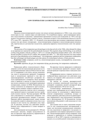 POLISH JOURNAL OF SCIENCE № 24, 2020 65
ПРОЦЕССЫ НИЗКОТЕМПЕРАТУРНОЙ ОСУШКИ ГАЗА
Дияковская А.В.,
Телекова Л.Р.
Астраханский государственный технический университет
LOW-TEMPERATURE GAS DRYING PROCESSES
Diyakovskaya A.,
Telekova L.
Astrakhan State Technical University
Аннотация
Процессы низкотемпературной осушки газа начали активно развиваться в 1960-е годы, когда повы-
сился спрос на этан – важное сырье для нефтехимии. Это потребовало наряду с дросселированием приме-
нять искусственное охлаждение с применением пропанового холода (для охлаждения до -70°С) или кас-
кадного холодильного пропан-этанового цикла, с помощью которого стало возможным извлечь из газа 85-
87% этана, 99% - пропана и 100% > С3. В данной статье рассмотрены два основных современных процесса
осушки газа при низких температурах - низкотемпературная сепарация и низкотемпературная конденса-
ция, перечислены их достоинства и недостатки, приведены варианты технологических схем этих процес-
сов.
Abstract
The processes of low-temperature gas drying began to develop actively in the 1960s, when demand for ethane
as an important raw material for the petrochemicals increased. This required, along with throttling, to use artificial
cooling using propane cold (for cooling to -70°C) or a cascade refrigeration propane-ethane cycle, with which it
became possible to extract 85-87% ethane, 99% propane and 100% > C3. This article discusses two main modern
processes of gas dehydration at low temperatures – low-temperature separation and low-temperature condensation,
lists their advantages and disadvantages, provides options for technological schemes of these processes.
Ключевые слова: сепарация, сухой газ, низкотемпературная осушка, газопереработка, низкотемпе-
ратурная конденсация.
Keywords: separation, dry gas, low temperature drying, gas processing, low temperature condensation.
Нормальная работа технологического обору-
дования и качество выпускаемой продукции на га-
зоперерабатывающем заводе (ГПЗ) во многом зави-
сят от содержания в газе влаги, кислых компонен-
тов, пыли и механических примесей. Содержание
пыли и механических примесей в газе при его
транспортировании способствует истиранию ме-
талла трубопроводов и аппаратов. Пыль вызывает
износ и приводит к выходу из строя уплотнитель-
ных колец, клапанов и гильз цилиндров поршневых
компрессоров, снижает их КПД. Механические ча-
стицы отлагаются на поверхности труб холодиль-
ников и резко снижают скорость передачи тепла.
Выбор технологии очистки газа от механиче-
ских примесей зависит от размеров частиц и требу-
емой степени очистки. Частицы размером 100-500
мкм улавливаются в специальных аппаратах: оса-
дительных расширительных камерах и циклонах.
Принцип работы расширительных камер основан
на снижении скорости движения потока газа и оса-
ждении из него частиц под действием силы тяже-
сти. В циклонах частицы под действием центро-
бежной силы отбрасываются к стенке аппарата и
падают вниз.
Для улавливания частиц размером 0,1-100 мкм
используют циклоны, мокрые пылеуловители (в
них газ проходит через жидкость), керамические и
металлокерамические фильтры
На практике очистку природного и нефтяного
газов от механических примесей и жидких загряз-
нителей проводят в промысловых и заводских сепа-
раторах.
Сепарирование капель и твердых частиц из га-
зообразной фазы происходит под действием силы
тяжести, сил инерции либо в результате их комби-
нированного действия.
На выходе из ступени предварительной
очистки установок комплексной подготовки газа
суммарное содержание жидкой дисперсной фазы
не должно превышать 350 мг/нм3
газа [3].
Соответственно меняющемуся дисперсному
составу газа и требованиям на его очистку исполь-
зуются разные по конструкции и эффективности
очистки сепарационные устройства, которые по
своему принципу действия делятся на гравитацион-
ные, инерционного типа (насадочные), центробеж-
ные и фильтрующие [1]. В большинстве случаев
конструкции объединяют в себе несколько из этих
принципов.
Для осушки газа от влаги, выделения конден-
сата из газа газоконденсатных месторождений, а
также для получения индивидуальных компонен-
тов газа, выделения из природного газа редких га-
зов, сжижения газов широко применяется охлажде-
ние. Низкотемпературный способ сепарации газов
позволяет в зависимости от глубины охлаждения
извлекать от 80 до 100 % тяжелых углеводородов и
осушать газ до необходимой точки росы по влаге и
 