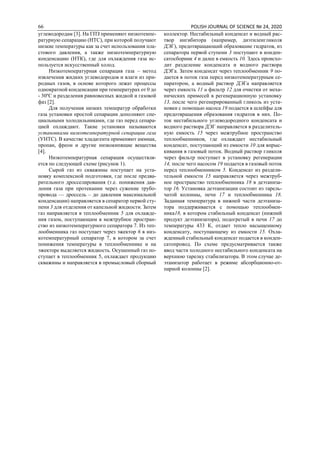 66 POLISH JOURNAL OF SCIENCE № 24, 2020
углеводородам [3]. На ГПЗ применяют низкотемпе-
ратурную сепарацию (НТС), при которой получают
низкие температуры как за счет использования пла-
стового давления, а также низкотемпературную
конденсацию (НТК), где для охлаждения газа ис-
пользуется искусственный холод.
Низкотемпературная сепарация газа – метод
извлечения жидких углеводородов и влаги из при-
родных газов, в основе которого лежат процессы
однократной конденсации при температурах от 0 до
- 30ºС и разделения равновесных жидкой и газовой
фаз [2].
Для получения низких температур обработки
газа установки простой сепарации дополняют спе-
циальными холодильниками, где газ перед сепара-
цией охлаждают. Такие установки называются
установками низкотемпературной сепарации газа
(УНТС). В качестве хладагента применяют аммиак,
пропан, фреон и другие низкокипящие вещества
[4].
Низкотемпературная сепарация осуществля-
ется по следующей схеме (рисунок 1).
Сырой газ из скважины поступает на уста-
новку комплексной подготовки, где после предва-
рительного дросселирования (т.е. понижения дав-
ления газа при протекании через сужение трубо-
провода — дроссель – до давления максимальной
конденсации) направляется в сепаратор первой сту-
пени 3 для отделения от капельной жидкости. Затем
газ направляется в теплообменник 5 для охлажде-
ния газом, поступающим в межтрубное простран-
ство из низкотемпературного сепаратора 7. Из теп-
лообменника газ поступает через эжектор 6 в низ-
котемпературный сепаратор 7, в котором за счет
понижения температуры в теплообменнике и на
эжекторе выделяется жидкость. Осушенный газ по-
ступает в теплообменник 5, охлаждает продукцию
скважины и направляется в промысловый сборный
коллектор. Нестабильный конденсат и водный рас-
твор ингибитора (например, диэтиленгликоля
ДЭГ), предотвращающий образование гидратов, из
сепаратора первой ступени 3 поступают в конден-
сатосборник 4 и далее в емкость 10. Здесь происхо-
дит разделение конденсата и водного раствора
ДЭГа. Затем конденсат через теплообменник 9 по-
дается в поток газа перед низкотемпературным се-
паратором, а водный раствор ДЭГа направляется
через емкость 11 и фильтр 12 для очистки от меха-
нических примесей в регенерационную установку
13, после чего регенерированный гликоль из уста-
новки с помощью насоса 19 подается в шлейфы для
предотвращения образования гидратов в них. По-
ток нестабильного углеводородного конденсата и
водного раствора ДЭГ направляется в разделитель-
ную емкость 15 через межтрубное пространство
теплообменников, где охлаждает нестабильный
конденсат, поступающий из емкости 10 для впрыс-
кивания в газовый поток. Водный раствор гликоля
через фильтр поступает в установку регенерации
14, после чего насосом 19 подается в газовый поток
перед теплообменником 5. Конденсат из раздели-
тельной емкости 15 направляется через межтруб-
ное пространство теплообменника 18 в деэтаниза-
тор 16. Установка деэтанизации состоит из тарель-
чатой колонны, печи 17 и теплообменника 18.
Заданная температура в нижней части деэтаниза-
тора поддерживается с помощью теплообмен-
ника18, в котором стабильный конденсат (нижний
продукт деэтанизатора), подогретый в печи 17 до
температуры 433 К, отдает тепло насыщенному
конденсату, поступающему из емкости 15. Охла-
жденный стабильный конденсат подается в конден-
сатопровод. По схеме предусматривается также
ввод части холодного нестабильного конденсата на
верхнюю тарелку стабилизатора. В этом случае де-
этанизатор работает в режиме абсорбционно-от-
парной колонны [2].
 