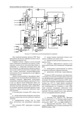 POLISH JOURNAL OF SCIENCE № 24, 2020 67
Рисунок 5. Установка низкотемпературной сепарации
Для совершенствования процесса НТС были
предложены два метода: сорбция в потоке и изоэн-
тропийное расширение газа.
Сорбция в потоке - впрыск в поток исходной
смеси стабильного конденсата или других углево-
дородных жидкостей на некотором расстоянии от
сепаратора, т.е. утяжеление исходной смеси. Как
было показано, до определенного предела утяжеле-
ние состава тощей исходной смеси позволяет повы-
сить степень извлечения конденсатобразующих
компонентов. Но это мероприятие не дает эффекта
для жирных смесей.
Замена изоэнтальпийного расширения (дрос-
селирование) на изоэнтропийное (расширение в де-
тандерах) позволяет эффективнее использовать
имеющийся свободный перепад давления [2]. Но и
в том, и в другом случае необходимо иметь этот
свободный перепад давления. Замена дросселя на
детандер несколько продлевает срок службы НТС,
но не решает проблему извлечения жидких углево-
дородов на период исчерпания свободного пере-
пада давления.
К достоинствам установок НТС можно отне-
сти:
 низкие капитальные вложения и эксплуата-
ционные затраты при наличии свободного перепада
давления;
 одновременную осушку газа до точки
росы, достаточных для дальнейшего транспорта
газа.
Для установок НТС характерны следующие
недостатки:
 низкие степени извлечения газового кон-
денсата, особенно для тощих газов;
 высокие потери целевых компонентов с то-
варным газом;
 снижение эффективности процесса из-за
облегчения состава газа и повышение температуры
НТС;
 необходимость реконструкции на период
исчерпания свободного перепада давления;
 применение ингибитора гидратообразова-
ния.
В процессе НТК охлаждение газа происходит
с помощью холодильных компрессорных агрегатов
или абсорбционных водоаммиачных холодильных
установок. Поэтому НТК отличается от НТС значи-
тельно более низкими температурами охлаждения
потоков (до -120 °С). Такие уровни температур
обеспечивают глубокое извлечение не только жид-
ких углеводородов, но и пропана и этана. НТК
также позволяет поддержать стабильную точку
росы вне зависимости от времени года и перепада
давлений. Поэтому данный метод чаще применя-
ется на газоперерабатывающих заводах.
Список литературы
1. Антонова Е.О., Крылов Г.В., Прохоров
А.Д., Степанов О.А. А 72 Основы нефтегазового
дела: Учеб. для вузов. — М: ООО «Недра-Биз-
несцентр», 2003. - 307 с:ил.ISBN 5-8365-0151-3.
2. Бородина И.И., Нам И.К. -- В хн.: -- Подго-
товка и переработка газа и газового конденсата. М.,
ВНИИЭгаэпром, 1980.
 