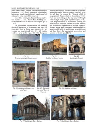 POLISH JOURNAL OF SCIENCE № 24, 2020 9
small town whispers from the courtyards of two floor
houses (pic. 11-12). This is because the buildings have
been almost completely rebuilt, their once historic look
and exterior being masterfully preserved.
Most of the buildings in the central areas are low-
rise, mainly 1, 2 or 3 floors. Each building has a
courtyard with access by metal or wooden gates (pic. 7;
13-14).
The professional reconstruction has preserved
almost all decorations of the entrances and gates. All
front doors have a sliding slab structure, they are
wooden and double-sided (pic. 15). All building
windows have arches (pic. 13; 16). Composite
solutions and designs for these types of arches have
been widespread in Western Armenia, especially in the
city of Kars (in present day Turkey), which is
geographically the closest city to Gyumri (pic. 17-18).
There are few buildings in the city center with bright
exteriors: light purple, pink, light brown (pic. 19-21).
From the point of view of architectural harmony, the
bright exterior buildings contrast the urban planning
and architectural composition of the city. However,
there are several newly constructed buildings which are
not compatible with the architectural style of Gyumri
and thus distort the architectural composition and
harmony of the city (pic. 22-24).
Pic. 11.
Renewd building in Gyumri center
Pic. 12.
Building in Gyumri centre
Pic. 13.
Building in Gyumri
Pic. 14. Building in Gyumri with
wood gates
Pic. 15. Old build-
ing wood doors in
Gyumriu
Pic. 16. Building in Gyumri
Pic. 17. Building in Kars (Turkey) Pic. 18. Building in Kars (Turkey)
 