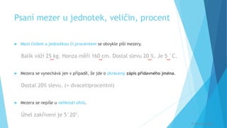 Psaní mezer u jednotek, veličin, procent
 Mezi číslem a jednotkou či procentem se obvykle píší mezery.
Balík váží 25 kg. Honza měří 160 cm. Dostal slevu 20 %. Je 5 °C.
 Mezera se vynechává jen v případě, že jde o zkrácený zápis přídavného jména.
Dostal 20% slevu. (= dvacetiprocentní)
 Mezera se nepíše u velikosti úhlů.
Úhel zakřivení je 5°20‘.
[
[
[
[
© Veronika Krejčí
 