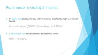 Psaní mezer u číselných hodnot
 Při zápisu čísel oddělujeme řády po třech mezerou nebo tečkou (např. u peněžních
částek).
Cena nákupu je 3 500 Kč. Cena nákupu je 3.500 Kč.
 U desetinných čísel se nepíše mezera za desetinnou čárkou.
Měří 1,75 metru.
[
© Veronika Krejčí
 