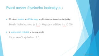 Psaní mezer číselného hodnoty a :
 Při zápisu poměru a měřítka mapy se píší mezery z obou stran dvojtečky.
Poměr ředění roztoku je 2 : 3. Mapa je v měřítku 1 : 10 000.
 U sportovních výsledků se mezery nepíší.
Zápas skončil výsledkem 2:0.
[
[
[
[
© Veronika Krejčí
 