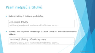 Psaní nadpisů a titulků
 Na konci nadpisu či titulku se nepíše tečka.
 Výjimkou není ani případ, kdy se nadpis či titulek sám skládá z více částí oddělených
tečkami.
© Veronika Krejčí
Jehličnaté dřeviny
Jehličnany jsou vývojově mnohem starší než listnaté stromy…
Jehličnaté dřeviny. Původ a význam
Jehličnany jsou vývojově mnohem starší než listnaté stromy…
 
