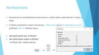 Normostrana
 Normostrana je standardizovaná strana textu o určitém počtu znaků (písmen i mezer) a
řádků.
 V českém prostředí je rozsah normostrany 1 800 znaků, což je 30 řádků o 60 znacích
(přibližně 250 slov běžného textu).
 Jak zjistit počet slov ve Wordu?
 Jak zjistit počet znaků ve Wordu?
Ve Wordu 365 v záložce Revize.


© Veronika Krejčí
 