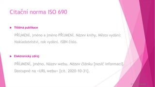 Citační norma ISO 690
 Tištěná publikace
PŘÍJMENÍ, jméno a jméno PŘÍJMENÍ. Název knihy. Město vydání:
Nakladatelství, rok vydání. ISBN číslo.
 Elektronický zdroj
PŘÍJMENÍ, jméno. Název webu. Název článku [nosič informací].
Dostupné na <URL webu> [cit. 2020-10-31].
© Veronika Krejčí
 