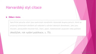 Harvardský styl citace
 Odkaz v textu
Specifické poruchy učení jsou souhrnným označením různorodé skupiny poruch,
které se projevují zřetelnými obtížemi při nabývání a užívání takových dovedností,
jako jsou mluvení, porozumění mluvené řeči, čtení, psaní, matematické usuzování
nebo počítání (Matějček, rok vydání publikace, s. 75).
© Veronika Krejčí
Specifické poruchy učení jsou souhrnným označením různorodé skupiny poruch, které se
projevují zřetelnými obtížemi při nabývání a užívání takových dovedností, jako jsou
mluvení, porozumění mluvené řeči, čtení, psaní, matematické usuzování nebo počítání
(Matějček, rok vydání publikace, s. 75).
 