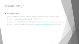 Použité zdroje
 Zdroje informací
Ústav pro jazyk český. Akademie věd České republiky. Internetová jazyková příručka [online].
Dostupné na https://prirucka.ujc.cas.cz/ [cit. 2022-03-02].
Nová citační norma ČSN ISO 690:2011 – Bibliografické citace. Podrobný návod, jak citovat literaturu a
prameny, s českými příklady [online]. Dostupné na https://www.iso690.zcu.cz/ [cit. 2022-03-02].
 