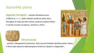 Starověká písma
Egyptské hieroglyfy – nejstarší obrázkové písmo
(4 000 let p. n. l.). Jeden obrázek označoval jedno slovo.
Hieroglyfy se tesaly do stěn chrámů, pyramid a pomocí štětce
či tyčinky se psalo na papyrus, slonovinu a dřevu.
Klínové písmo
– pochází z Mezopotámie (Sumerové). Bylo ryto do hliněných destiček pomocí rákosu.
V Ninive byla objevena Aššurbanipalova knihovna s Eposem o Gilgamešovi.
5
6
© Veronika Krejčí
 