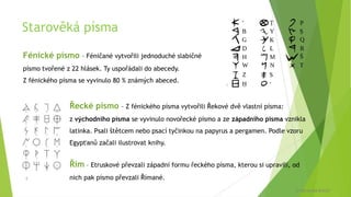 Starověká písma
Fénické písmo – Féničané vytvořili jednoduché slabičné
písmo tvořené z 22 hlásek. Ty uspořádali do abecedy.
Z fénického písma se vyvinulo 80 % známých abeced.
Řím – Etruskové převzali západní formu řeckého písma, kterou si upravili, od
nich pak písmo převzali Římané.
Řecké písmo – Z fénického písma vytvořili Řekové dvě vlastní písma:
z východního písma se vyvinulo novořecké písmo a ze západního písma vznikla
latinka. Psali štětcem nebo psací tyčinkou na papyrus a pergamen. Podle vzoru
Egypťanů začali ilustrovat knihy.
7
8
© Veronika Krejčí
 