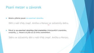 Psaní mezer u závorek
 Mezeru píšeme pouze za uzavírací závorku.
Děti z naší třídy (např. Anička a Honza) se zúčastnily sběru.
 Pokud je za uzavírací závorkou jiné znaménko (interpunkční znaménko,
uvozovky…), mezera se píše až za tímto znaménkem.
Sběru se zúčastnily děti z naší třídy (např. Anička a Honza).
[
© Veronika Krejčí
 