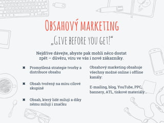 Nejdříve dávejte, abyste pak mohli něco dostat
zpět – důvěru, víru ve vás i nové zákazníky.
Obsahovýmarketing
„Givebeforeyouget!“
✖ Promyšlená strategie tvorby a
distribuce obsahu
✖ Obsah tvořený na míru cílové
skupině
✖ Obsah, který lidé milují a díky
němu milují i značku
Obsahový marketing obsahuje
všechny možné online i offline
kanály:
E-mailing, blog, YouTube, PPC,
bannery, ATL, tiskové materiály...
 