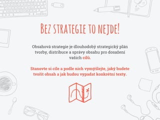 Bezstrategietonejde!
Obsahová strategie je dlouhodobý strategický plán
tvorby, distribuce a správy obsahu pro dosažení
vašich cílů.
Stanovte si cíle a podle nich vymýšlejte, jaký budete
tvořit obsah a jak budou vypadat konkrétní texty.
 