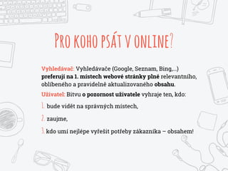 Prokohopsátvonline?
Vyhledávač: Vyhledávače (Google, Seznam, Bing,...)
preferují na 1. místech webové stránky plné relevantního,
oblíbeného a pravidelně aktualizovaného obsahu.
Uživatel: Bitvu o pozornost uživatele vyhraje ten, kdo:
1. bude vidět na správných místech,
2. zaujme,
3.kdo umí nejlépe vyřešit potřeby zákazníka – obsahem!
 