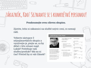 zákazník,Kdo?Seznamteseskonkrétnípersonou!
Prozkoumejte svou cílovou skupinu.
Zjistíte, čeho si zákazníci na službě nejvíc cení, co nemají
rádi.
Vyberte zástupce 3
nejzajímavějších skupin a
využívejte je, ptejte se, co by
dělal v této situaci např.
Lukáš? Potřebuje vaši
službu/produkt? Má na ni
čas? Přečetl by si váš článek?
 