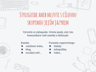 Vytvořte si styleguide. Určete jazyk, styl, tón
komunikace vaší značky a definujte:
Styleguideanebmluvtescílovou
skupinoujejímjazykem
Formáty copywritingu:
✖ články
✖ infografiky,
✖ videa...
Kanály:
✖ rozšíření webu,
✖ blog,
✖ sociální sítě...
 