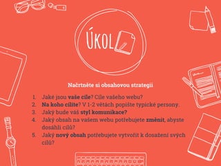 Úkol
Načrtněte si obsahovou strategii
1. Jaké jsou vaše cíle? Cíle vašeho webu?
2. Na koho cílíte? V 1-2 větách popište typické persony.
3. Jaký bude váš styl komunikace?
4. Jaký obsah na vašem webu potřebujete změnit, abyste
dosáhli cílů?
5. Jaký nový obsah potřebujete vytvořit k dosažení svých
cílů?
 