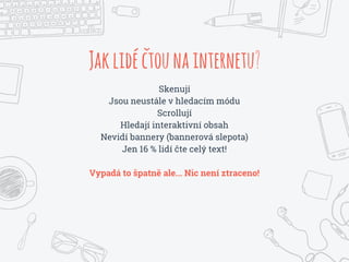 Jaklidéctounainternetu?
Skenují
Jsou neustále v hledacím módu
Scrollují
Hledají interaktivní obsah
Nevidí bannery (bannerová slepota)
Jen 16 % lidí čte celý text!
Vypadá to špatně ale... Nic není ztraceno!
 
