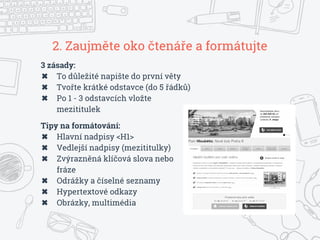 2. Zaujměte oko čtenáře a formátujte
3 zásady:
✖ To důležité napište do první věty
✖ Tvořte krátké odstavce (do 5 řádků)
✖ Po 1 - 3 odstavcích vložte
mezititulek
Tipy na formátování:
✖ Hlavní nadpisy <H1>
✖ Vedlejší nadpisy (mezititulky)
✖ Zvýrazněná klíčová slova nebo
fráze
✖ Odrážky a číselné seznamy
✖ Hypertextové odkazy
✖ Obrázky, multimédia
 