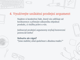 4. Využívejte unikátní prodejní argument
Najděte si konkrétní fakt, který vás odlišuje od
konkurence a přimějte zákazníka objednat
produkt, či služby právě u vás.
Jedinečné prodejní argumenty zvyšují konverzní
potenciál webu!
Nebuďte ale vágní!
“Jsme stabilní, silná společnost s dlouhou tradicí.”
 