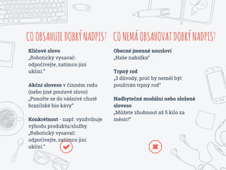 COOBSAHUJEDOBRÝNADPIS?
Klíčové slovo
„Robotický vysavač:
odpočívejte, zatímco jiní
uklízí.”
Akční sloveso v činném rodu
(nebo jiné poutavé slovo)
„Ponořte se do vášnivé chutě
brazilské bio kávy“
Konkrétnost - např. vyzdvihuje
výhodu produktu/služby
„Robotický vysavač:
odpočívejte, zatímco jiní
uklízí.”
CONEMÁOBSAHOVATDOBRÝNADPIS?
Obecné jmenné sousloví
„Naše nabídka“
Trpný rod
„3 důvody, proč by neměl být
používán trpný rod“
Nadbytečné modální nebo složené
sloveso
„Můžete zhubnout až 5 kilo za
měsíc!“
 