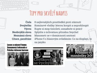 Tipyproskvelýnadpis
Čísla
Dvojtečka
Výzva
Neobvyklá slova
Neznámá slova
Citace, parafráze
8 nejlevnějších prostředků proti stárnutí
Komínové vložky: kterou koupit a neprohloupit
Kupte si mop tisíciletí, usnadníte si práci!
Splyňte s úchvatnou přírodou Seychel
Manometr se v domácnosti neztratí
iPhone 5 s hlasovým ovládáním: Co na displayi, to
na jazyku
 