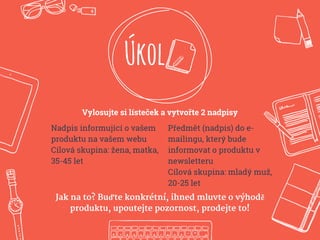 Úkol
Vylosujte si lísteček a vytvořte 2 nadpisy
Nadpis informující o vašem
produktu na vašem webu
Cílová skupina: žena, matka,
35-45 let
Předmět (nadpis) do e-
mailingu, který bude
informovat o produktu v
newsletteru
Cílová skupina: mladý muž,
20-25 let
Jak na to? Buďte konkrétní, ihned mluvte o výhodě
produktu, upoutejte pozornost, prodejte to!
 