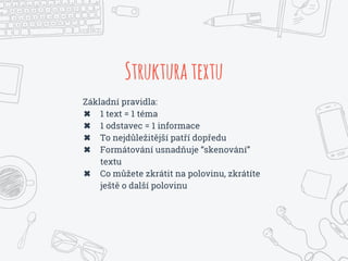 Strukturatextu
Základní pravidla:
✖ 1 text = 1 téma
✖ 1 odstavec = 1 informace
✖ To nejdůležitější patří dopředu
✖ Formátování usnadňuje “skenování”
textu
✖ Co můžete zkrátit na polovinu, zkrátíte
ještě o další polovinu
 