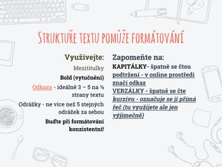 Strukturetextupomuzeformátování
Využívejte:
Mezititulky
Bold (vytučnění)
Odkazy - ideálně 3 – 5 na ½
strany textu
Odrážky - ne více než 5 stejných
odrážek za sebou
Buďte při formátování
konzistentní!
Zapomeňte na:
KAPITÁLKY- špatně se čtou
podtržení - v online prostředí
značí odkaz
VERZÁLKY - špatně se čte
kurzívu - označuje se jí přímá
řeč (tu využijete ale jen
výjimečně)
 