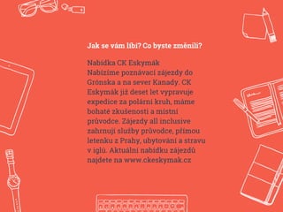 Jak se vám líbí? Co byste změnili?
Nabídka CK Eskymák
Nabízíme poznávací zájezdy do
Grónska a na sever Kanady. CK
Eskymák již deset let vypravuje
expedice za polární kruh, máme
bohaté zkušenosti a místní
průvodce. Zájezdy all inclusive
zahrnují služby průvodce, přímou
letenku z Prahy, ubytování a stravu
v iglú. Aktuální nabídku zájezdů
najdete na www.ckeskymak.cz
 