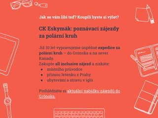 Jak se vám líbí teď? Koupili byste si výlet?
CK Eskymák: poznávací zájezdy
za polární kruh
Již 10 let vypravujeme úspěšné expedice za
polární kruh – do Grónska a na sever
Kanady.
Zakupte all inclusive zájezd a získáte:
● místního průvodce
● přímou letenku z Prahy
● ubytování a stravu v iglú
Prohlédněte si aktuální nabídku zájezdů do
Grónska.
 