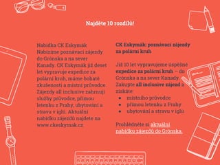 Nabídka CK Eskymák
Nabízíme poznávací zájezdy
do Grónska a na sever
Kanady. CK Eskymák již deset
let vypravuje expedice za
polární kruh, máme bohaté
zkušenosti a místní průvodce.
Zájezdy all inclusive zahrnují
služby průvodce, přímou
letenku z Prahy, ubytování a
stravu v iglú. Aktuální
nabídku zájezdů najdete na
www.ckeskymak.cz
CK Eskymák: poznávací zájezdy
za polární kruh
Již 10 let vypravujeme úspěšné
expedice za polární kruh – do
Grónska a na sever Kanady.
Zakupte all inclusive zájezd a
získáte:
● místního průvodce
● přímou letenku z Prahy
● ubytování a stravu v iglú
Prohlédněte si aktuální
nabídku zájezdů do Grónska.
Najděte 10 rozdílů!
 