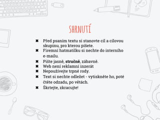 shrnutí
✖ Před psaním textu si stanovte cíl a cílovou
skupinu, pro kterou píšete.
✖ Firemní hatmatilku si nechte do interního
e-mailu.
✖ Pište jasně, stručně, zábavně.
✖ Web není reklamní inzerát
✖ Nepoužívejte trpné rody.
✖ Text si nechte odležet - vytiskněte ho, poté
čtěte odzadu, po větách.
✖ Škrtejte, zkracujte!
 
