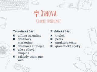Teoretická část
✖ offline vs. online
✖ obsahový
marketing
✖ obsahová strategie
✖ cíle a cílová
skupina
✖ základy psaní pro
web
Osnova
Codnesprobereme?
Praktická část
✖ titulek
✖ perex
✖ struktura textu
✖ gramatické špeky
 