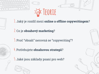 1.Jaký je rozdíl mezi online a offline copywritingem?
2.Co je obsahový marketing?
3.Proč “obsah” nerovná se “copywriting”?
4.Potřebujete obsahovou strategii?
5.Jaké jsou základy psaní pro web?
Teorie
 