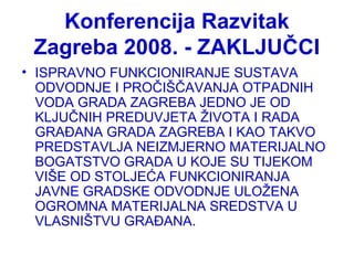 Konferencija Razvitak
Zagreba 2008. - ZAKLJUČCI
• ISPRAVNO FUNKCIONIRANJE SUSTAVA
ODVODNJE I PROČIŠČAVANJA OTPADNIH
VODA GRADA ZAGREBA JEDNO JE OD
KLJUČNIH PREDUVJETA ŽIVOTA I RADA
GRAĐANA GRADA ZAGREBA I KAO TAKVO
PREDSTAVLJA NEIZMJERNO MATERIJALNO
BOGATSTVO GRADA U KOJE SU TIJEKOM
VIŠE OD STOLJEĆA FUNKCIONIRANJA
JAVNE GRADSKE ODVODNJE ULOŽENA
OGROMNA MATERIJALNA SREDSTVA U
VLASNIŠTVU GRAĐANA.
 