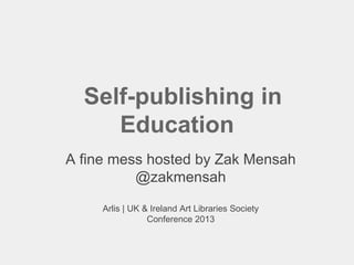 Self-publishing in
Education
A fine mess hosted by Zak Mensah
@zakmensah
Arlis | UK & Ireland Art Libraries Society
Conference 2013
 