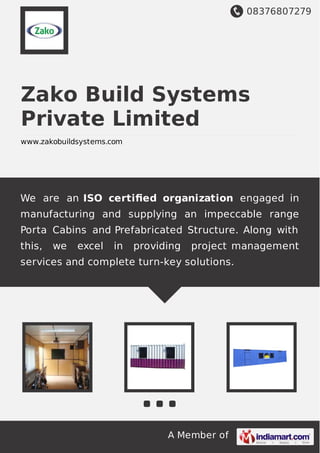08376807279
A Member of
Zako Build Systems
Private Limited
www.zakobuildsystems.com
We are an ISO certiﬁed organization engaged in
manufacturing and supplying an impeccable range
Porta Cabins and Prefabricated Structure. Along with
this, we excel in providing project management
services and complete turn-key solutions.
 
