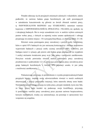 Ponadto odnosząc się do przyjętych zmiennych zależnych i wskaźników, należy
podkreślić, że zarówno badana grupa bezrobotnych, jak osób pozostających
w zatrudnieniu koncentrowała się głównie na dwóch zbiorach wartości pracy,
tj. INDYWIDUALNYM ROZWOJU oraz STABILNOŚCI, natomiast wartości
kojarzone z ODPOWIEDZIALNOŚCIĄ SPOŁECZNĄ i WŁADZĄ nie spotkały się
z akceptacją badanych. Ma to swoje uzasadnienie m.in. w analizie wyboru cenionych
postaw wobec pracy, z których za najmniej ważne uznano opiekuńczość i odwagę
przypisując im ostatnie miejsce - 10 w przyjętej klasyfikacji, co obrazują tabele: 21 i 44.
       Również ocena postrzegania pracy zawodowej z pozycji osoby bezrobotnej,
która w opinii 85% badanych nie jest narzuconą koniecznością i zbliżone procentowo
wypowiedzi badanych z pozycji osoby czynnej zawodowo (90% wyborów), jest
budująca nawet w sytuacji, gdy prawie cała badana grupa pracujących (za wyjątkiem
1 osoby) utożsamia świadczenie pracy m.in. jako jedną z możliwości zarobkowania.
Powyższe wnioski potwierdza również analiza traktowania pracy zawodowej
przedstawiona w podrozdziale 3.2.1.2., dotycząca postrzegania pracy zawodowej przez
grupę badanych bezrobotnych, z których 85% populacji uznało, iż jest jedną
z możliwości zarobkowania.


       Podsumowując przyznaję, że potwierdzenie w wyniku przeprowadzonych badań
przyjętych hipotez, znajduje swoje odzwierciedlenie również w moich osobistych
obserwacjach z pozycji pracownika instytucji, która stanowiła obrany teren badań.
Niemniej biorąc pod uwagę sytuację na rynku pracy, przyjęte standardy życia oraz fakt,
że coraz więcej ludzi kształci się podnosząc swoje kwalifikacje, przyznaję,
iż postrzeganie wartości pracy zawodowej przez pryzmat zarówno bezpieczeństwa,
korzyści materialnych, wiedzy czy samorealizacji, nie pozostaje w sprzeczności lecz
wzajemnie się uzupełnia.




                                                                                         3
 