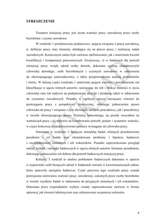 STRESZCZENIE


       Tematem niniejszej pracy jest ocena wartości pracy zawodowej przez osoby
bezrobotne i czynne zawodowo.
       W rozdziale 1 przedstawiono podstawowe pojęcia związane z pracą zawodową,
tj. definicje pracy oraz elementy składające się na proces pracy i realizację zadań
zawodowych. Koniecznym zatem było zarówno zdefiniowanie, jak i omówienie kwestii
kwalifikacji i kompetencji pracowniczych. Zważywszy, iż w badaniach dla potrzeb
niniejszej pracy wzięły udział osoby dorosłe, dokonano ogólnej charakterystyki
człowieka dorosłego, osób bezrobotnych i czynnych zawodowo w odniesieniu
do obowiązującego ustawodawstwa, a także przeprowadzono analizę podobieństw
i różnic. W dalszej części rozdziału 1 omówiono pojęcie wartości i przedstawiono ich
klasyfikacje w ujęciu różnych autorów, nawiązując do roli i funkcji wartości w życiu
człowieka oraz ich wpływie na podejmowane decyzje i działania, także w odniesieniu
do czynności zawodowych. Ponadto w ogólnym zarysie nawiązano również do
postrzegania pracy z perspektywy historycznej, obrazując jednocześnie prawo
człowieka do pracy i związane z tym obowiązki zarówno pracodawcy, jak i pracobiorcy
w świetle obowiązującego prawa. Niemniej koncentrując się przede wszystkim na
wartościach pracy i jej wpływie na kształtowanie potrzeb, postaw i systemów wartości,
w części końcowej scharakteryzowano postawy wymagane od człowieka pracy.
       Natomiast w rozdziale 2 będącym metodyką badań własnych przedstawiono
przedmiot i cel badań oraz sformułowane problemy i hipotezy badawcze
z uwzględnieniem zmiennych i ich wskaźników. Ponadto zaprezentowano przegląd
metod, technik i narzędzi badawczych w ujęciu różnych autorów literatury przedmiotu,
dokonując jednocześnie ich doboru dla potrzeb badawczych niniejszej pracy.
       Kolejny, 3 rozdział to analiza problemów badawczych dokonana w oparciu
o wypowiedzi osób biorących udział w badaniach zawarte w kwestionariuszach ankiet,
które stanowiły narzędzie badawcze. Część pierwsza tego rozdziału pracy została
poświęcona omówieniu wartości pracy zawodowej, cenionych przez osoby bezrobotne
w świetle wyników badań w odniesieniu do przyjętych zmiennych i ich wskaźników.
Dokonane przez respondentów wybory zostały zaprezentowane zarówno w formie
opisowej, jak również tabelarycznie oraz zobrazowane za pomocą wykresów.




                                                                                   4
 