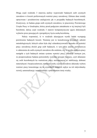 Drugą część rozdziału 3 stanowią analizy wypowiedzi badanych osób czynnych
zawodowo w kwestii preferowanych wartości pracy zawodowej. Zebrane dane zostały
opracowane i przedstawione analogicznie jak w przypadku badanych bezrobotnych.
Zważywszy, że badana grupa osób czynnych zawodowo, to pracownicy Powiatowego
Urzędu Pracy w Grudziądzu, którzy przed podjęciem zatrudnienia w tej instytucji byli
bezrobotni, dalszą część rozdziału 3 stanowi komparatystyczne ujęcie dokonanych
wyborów przez pracujących z perspektywy bycia osobą bezrobotną.
       Należy wspomnieć, iż w rozdziale ukazującym wyniki badań występują
powtórzenia badanych kwestii. Niemniej jest to konsekwencją przyjętych założeń
metodologicznych, których celem była chęć scharakteryzowania stosunku do wartości
pracy zawodowej dwóch grup osób badanych, w tym także analiza porównawcza
w odniesieniu do osób czynnych zawodowo dla ustalenia, czy w wyniku podjęcia pracy
nastąpiła u tych badanych zmiana systemu wartości pracy. Jednakże istotnym jest,
że przeprowadzone badania potwierdziły wszystkie przyjęte hipotezy, czyli skłanianie
się osób bezrobotnych ku wartościom pracy utożsamianym ze stabilizacją, dobrami
materialnymi i bezpieczeństwem, natomiast osoby czynne zawodowo dokonały wyboru
wartości pracy koncentrując się na czynnikach mających wpływ na ich indywidualny
rozwój, samorealizację i samodzielność z pokreśleniem istoty wiedzy.




                                                                                  5
 